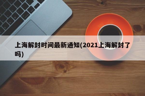 上海解封时间最新通知(2021上海解封了吗)