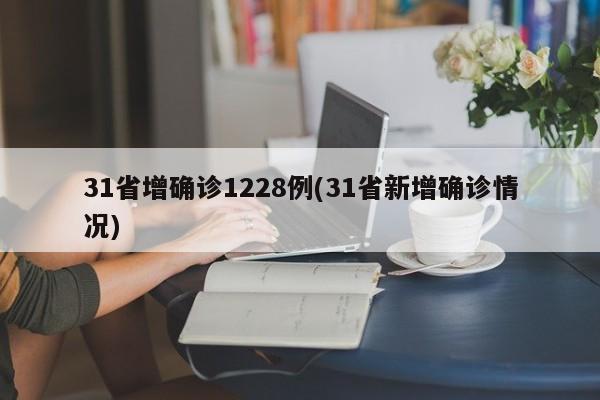 31省增确诊1228例(31省新增确诊情况)