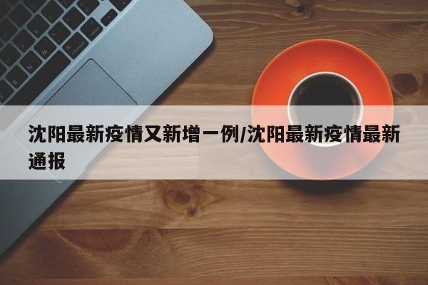 沈阳最新疫情又新增一例/沈阳最新疫情最新通报