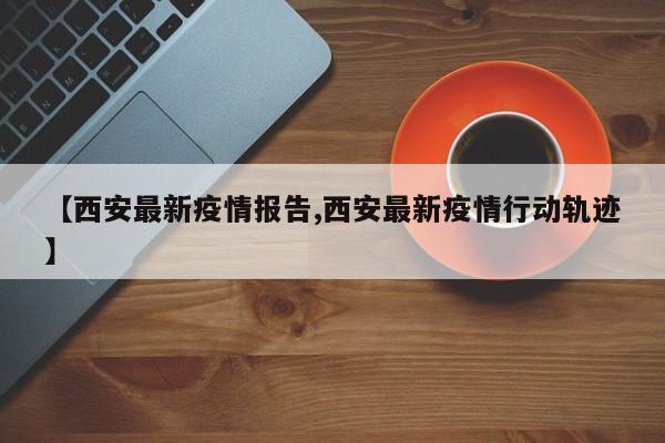 【西安最新疫情报告,西安最新疫情行动轨迹】