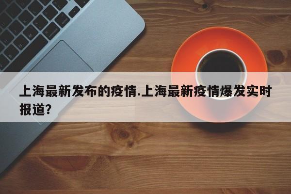 上海最新发布的疫情.上海最新疫情爆发实时报道?