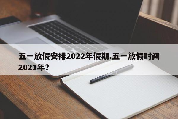 五一放假安排2022年假期.五一放假时间2021年?