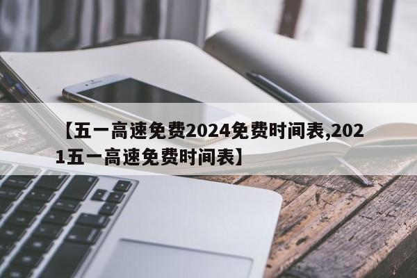 【五一高速免费2024免费时间表,2021五一高速免费时间表】