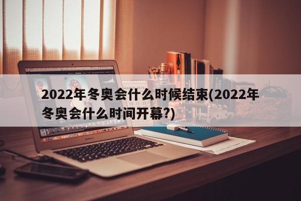 2022年冬奥会什么时候结束(2022年冬奥会什么时间开幕?)