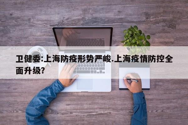 卫健委:上海防疫形势严峻.上海疫情防控全面升级?