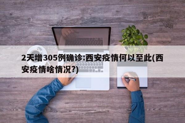 2天增305例确诊:西安疫情何以至此(西安疫情啥情况?)