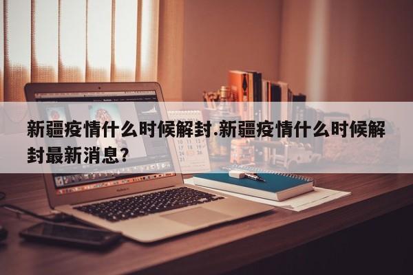 新疆疫情什么时候解封.新疆疫情什么时候解封最新消息?