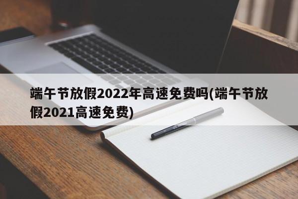 端午节放假2022年高速免费吗(端午节放假2021高速免费)