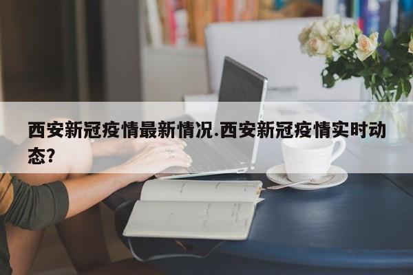 西安新冠疫情最新情况.西安新冠疫情实时动态?