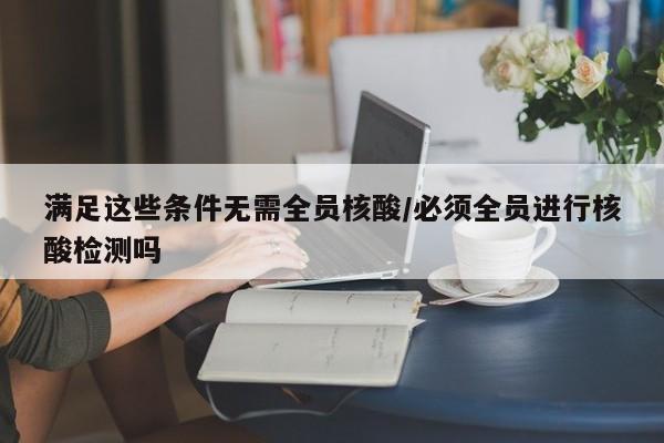 满足这些条件无需全员核酸/必须全员进行核酸检测吗