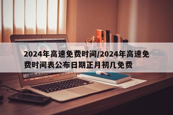 2024年高速免费时间/2024年高速免费时间表公布日期正月初几免费