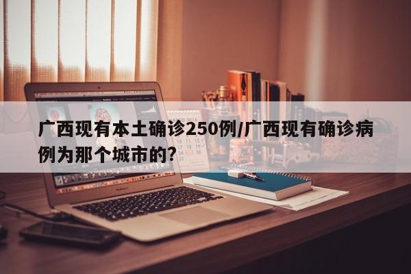 广西现有本土确诊250例/广西现有确诊病例为那个城市的?