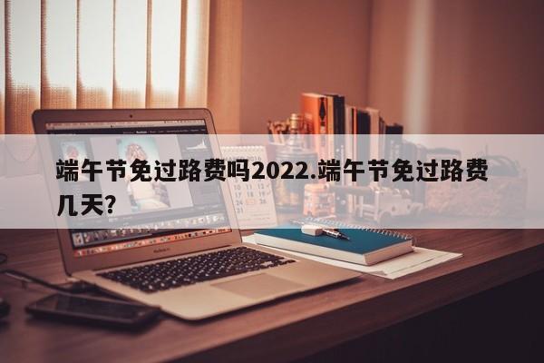 端午节免过路费吗2022.端午节免过路费几天?