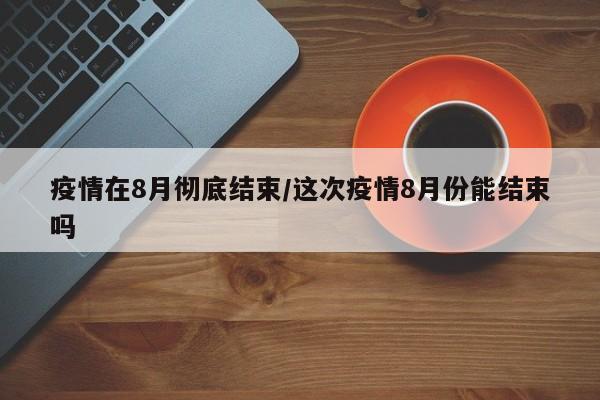 疫情在8月彻底结束/这次疫情8月份能结束吗