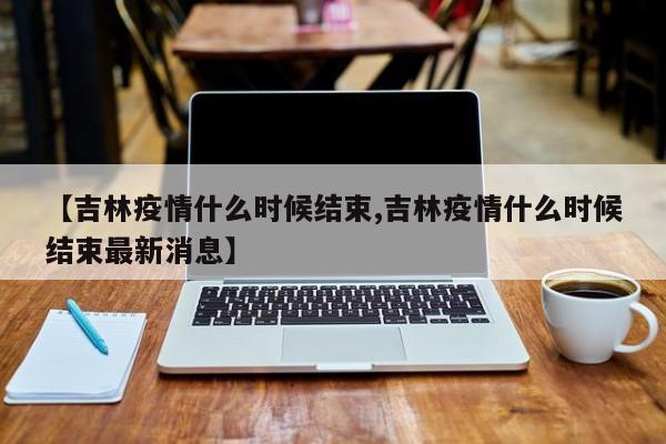 【吉林疫情什么时候结束,吉林疫情什么时候结束最新消息】