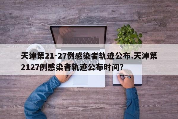天津第21-27例感染者轨迹公布.天津第2127例感染者轨迹公布时间?