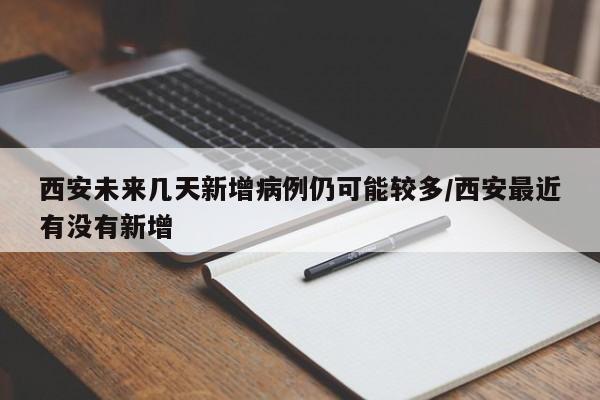 西安未来几天新增病例仍可能较多/西安最近有没有新增