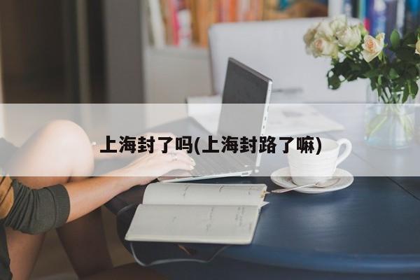 上海封了吗(上海封路了嘛)