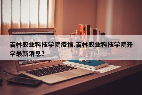 吉林农业科技学院疫情.吉林农业科技学院开学最新消息?