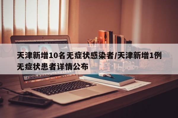 天津新增10名无症状感染者/天津新增1例无症状患者详情公布