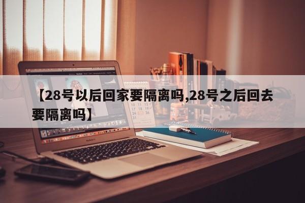 【28号以后回家要隔离吗,28号之后回去要隔离吗】