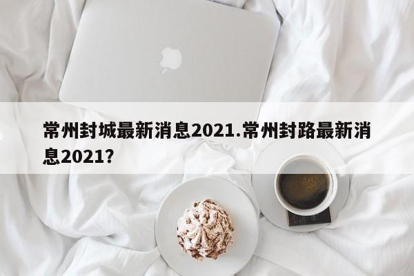 常州封城最新消息2021.常州封路最新消息2021?