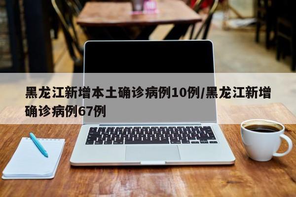 黑龙江新增本土确诊病例10例/黑龙江新增确诊病例67例