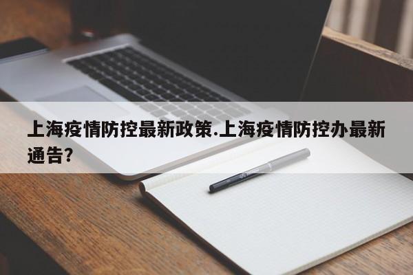 上海疫情防控最新政策.上海疫情防控办最新通告?