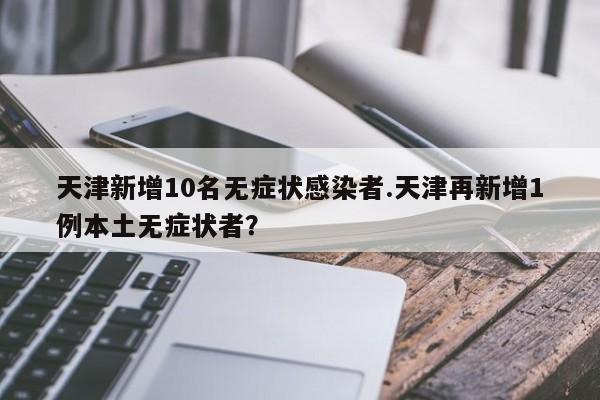 天津新增10名无症状感染者.天津再新增1例本土无症状者?