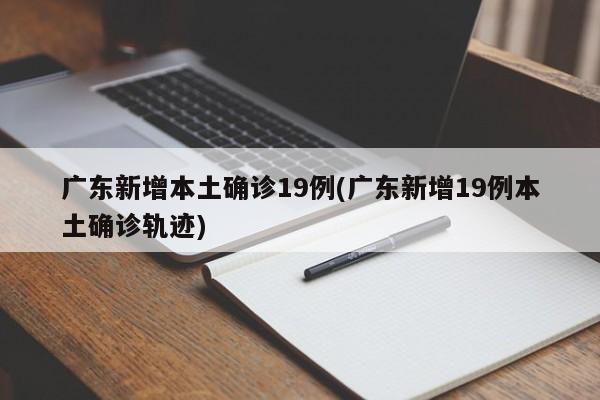 广东新增本土确诊19例(广东新增19例本土确诊轨迹)