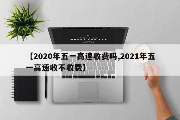 【2020年五一高速收费吗,2021年五一高速收不收费】